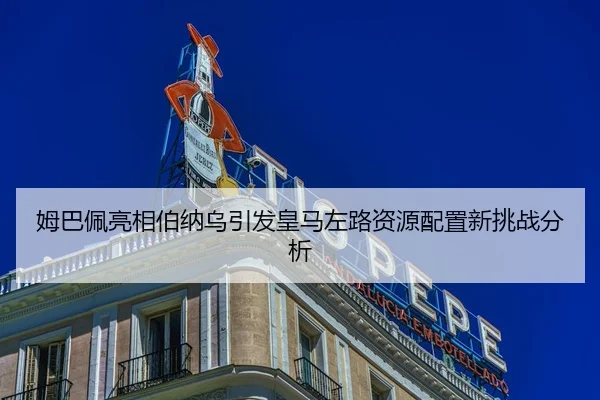 姆巴佩亮相伯纳乌引发皇马左路资源配置新挑战分析